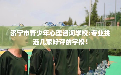 济宁市青少年心理咨询学校:专业挑选几家好评的学校! 济宁市青少年心理咨询学校:专业挑选几家好评的学校!