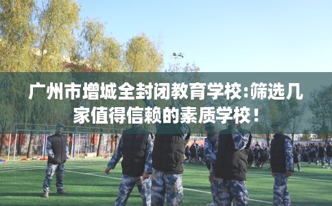 广州市增城全封闭教育学校:筛选几家值得信赖的素质学校! 广州市增城全封闭教育学校:筛选几家值得信赖的素质学校!