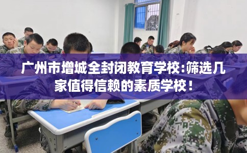 广州市增城全封闭教育学校:筛选几家值得信赖的素质学校! 广州市增城全封闭教育学校:筛选几家值得信赖的素质学校!