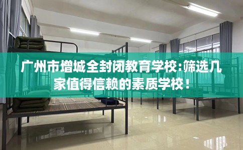 广州市增城全封闭教育学校:筛选几家值得信赖的素质学校! 广州市增城全封闭教育学校:筛选几家值得信赖的素质学校!