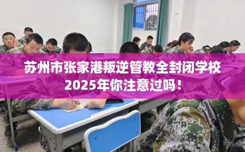 苏州市张家港叛逆管教全封闭学校2025年你注意过吗！