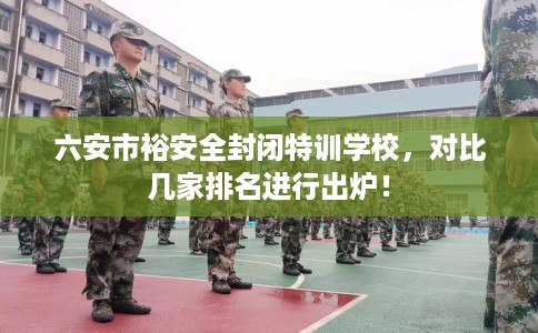 六安市裕安全封闭特训学校，对比几家排名进行出炉！