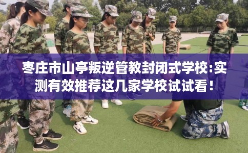 枣庄市山亭叛逆管教封闭式学校:实测有效推荐这几家学校试试看！