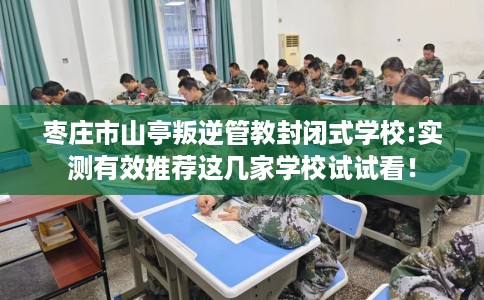 枣庄市山亭叛逆管教封闭式学校:实测有效推荐这几家学校试试看！