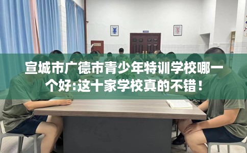 宣城市广德市青少年特训学校哪一个好:这十家学校真的不错! 宣城市广德市青少年特训学校哪一个好:这十家学校真的不错!