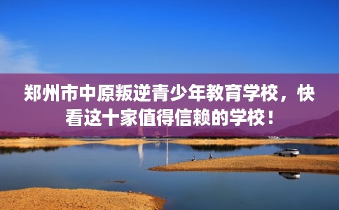 郑州市中原叛逆青少年教育学校，快看这十家值得信赖的学校！