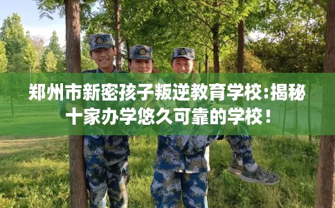 郑州市新密孩子叛逆教育学校:揭秘十家办学悠久可靠的学校! 郑州市新密孩子叛逆教育学校:揭秘十家办学悠久可靠的学校!