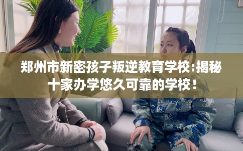 郑州市新密孩子叛逆教育学校:揭秘十家办学悠久可靠的学校！