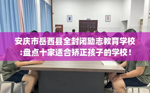 安庆市岳西县全封闭励志教育学校:盘点十家适合矫正孩子的学校！