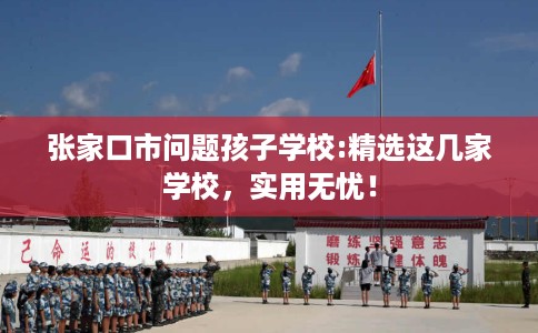 张家口市问题孩子学校:精选这几家学校，实用无忧！