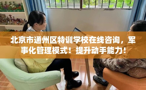 北京市通州区特训学校在线咨询，军事化管理模式！提升动手能力！