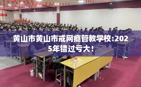 黄山市黄山市戒网瘾管教学校:2025年错过亏大！