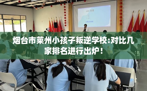 烟台市莱州小孩子叛逆学校:对比几家排名进行出炉！