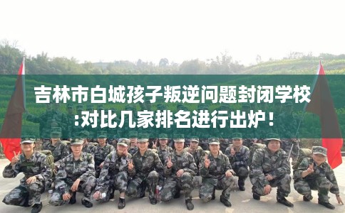 吉林市白城孩子叛逆问题封闭学校:对比几家排名进行出炉! 吉林市白城孩子叛逆问题封闭学校:对比几家排名进行出炉!