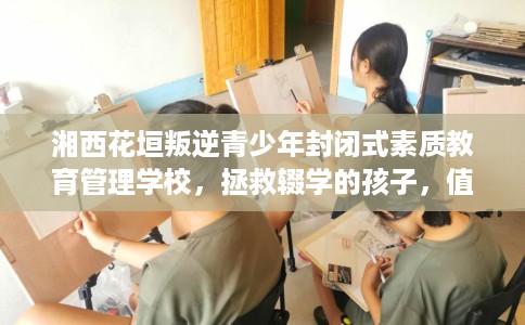 湘西花垣叛逆青少年封闭式素质教育管理学校，拯救辍学的孩子，值得一看！