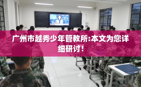 广州市越秀少年管教所:本文为您详细研讨！
