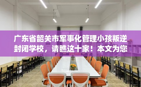 广东省韶关市军事化管理小孩叛逆封闭学校，请瞧这十家！本文为您精心筛选！