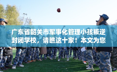 广东省韶关市军事化管理小孩叛逆封闭学校，请瞧这十家！本文为您精心筛选！