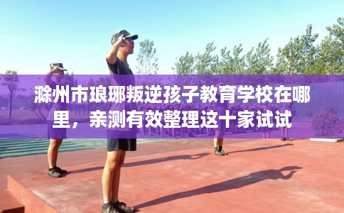 滁州市琅琊叛逆孩子教育学校在哪里,亲测有效整理这十家试试 滁州市琅琊叛逆孩子教育学校在哪里,亲测有效整理这十家试试