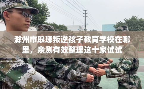 滁州市琅琊叛逆孩子教育学校在哪里,亲测有效整理这十家试试 滁州市琅琊叛逆孩子教育学校在哪里,亲测有效整理这十家试试