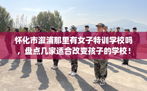 怀化市溆浦那里有女子特训学校吗,盘点几家适合改变孩子的学校! 怀化市溆浦那里有女子特训学校吗,盘点几家适合改变孩子的学校!