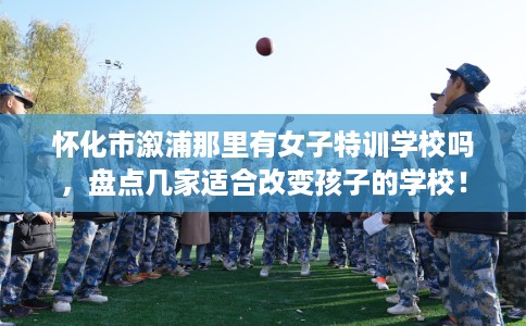 怀化市溆浦那里有女子特训学校吗,盘点几家适合改变孩子的学校! 怀化市溆浦那里有女子特训学校吗,盘点几家适合改变孩子的学校!
