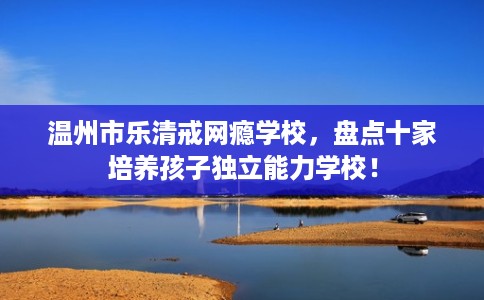 温州市乐清戒网瘾学校,盘点十家培养孩子独立能力学校! 温州市乐清戒网瘾学校,盘点十家培养孩子独立能力学校!