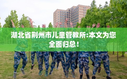 湖北省荆州市儿童管教所:本文为您全面归总！