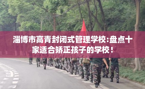 淄博市高青封闭式管理学校:盘点十家适合矫正孩子的学校！