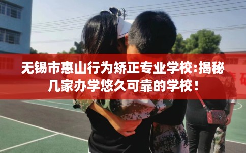 无锡市惠山行为矫正专业学校:揭秘几家办学悠久可靠的学校！