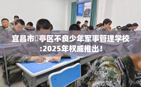 宜昌市猇亭区不良少年军事管理学校:2025年权威推出！