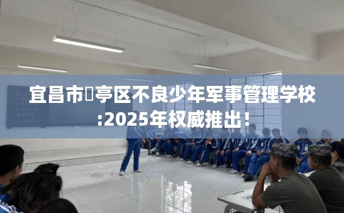 宜昌市猇亭区不良少年军事管理学校:2025年权威推出！