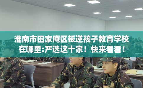 淮南市田家庵区叛逆孩子教育学校在哪里:严选这十家!快来看看! 淮南市田家庵区叛逆孩子教育学校在哪里:严选这十家!快来看看!