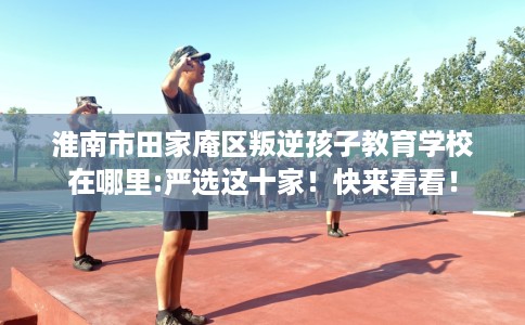 淮南市田家庵区叛逆孩子教育学校在哪里:严选这十家!快来看看! 淮南市田家庵区叛逆孩子教育学校在哪里:严选这十家!快来看看!