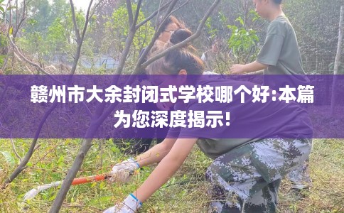 赣州市大余封闭式学校哪个好:本篇为您深度揭示! 赣州市大余封闭式学校哪个好:本篇为您深度揭示!
