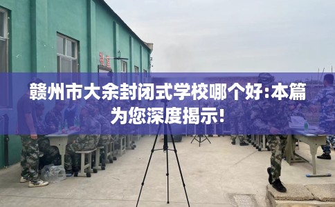 赣州市大余封闭式学校哪个好:本篇为您深度揭示! 赣州市大余封闭式学校哪个好:本篇为您深度揭示!