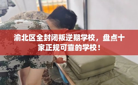 渝北区全封闭叛逆期学校，盘点十家正规可靠的学校！