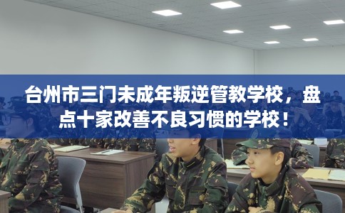台州市三门未成年叛逆管教学校，盘点十家改善不良习惯的学校！