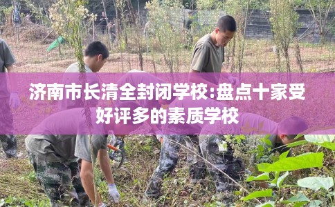 济南市长清全封闭学校:盘点十家受好评多的素质学校 济南市长清全封闭学校:盘点十家受好评多的素质学校