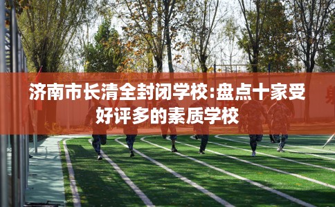济南市长清全封闭学校:盘点十家受好评多的素质学校