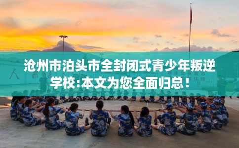 沧州市泊头市全封闭式青少年叛逆学校:本文为您全面归总！