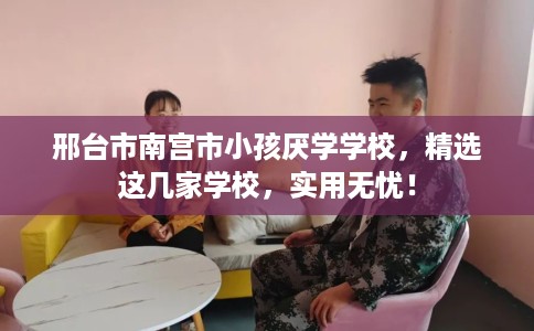 邢台市南宫市小孩厌学学校，精选这几家学校，实用无忧！