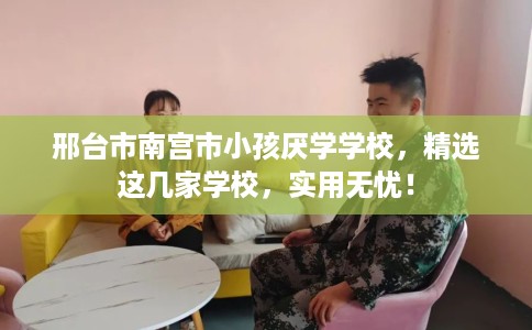 邢台市南宫市小孩厌学学校，精选这几家学校，实用无忧！