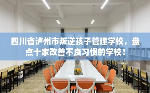 四川省泸州市叛逆孩子管理学校，盘点十家改善不良习惯的学校！