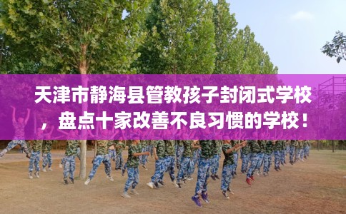 天津市静海县管教孩子封闭式学校,盘点十家改善不良习惯的学校! 天津市静海县管教孩子封闭式学校,盘点十家改善不良习惯的学校!