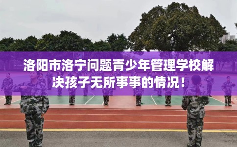 洛阳市洛宁问题青少年管理学校解决孩子无所事事的情况！