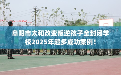 阜阳市太和改变叛逆孩子全封闭学校2025年超多成功案例！