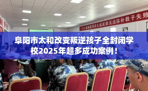 阜阳市太和改变叛逆孩子全封闭学校2025年超多成功案例！