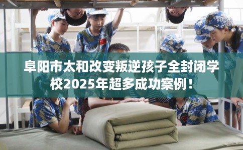 阜阳市太和改变叛逆孩子全封闭学校2025年超多成功案例！