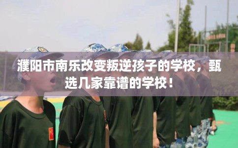 濮阳市南乐改变叛逆孩子的学校，甄选几家靠谱的学校！